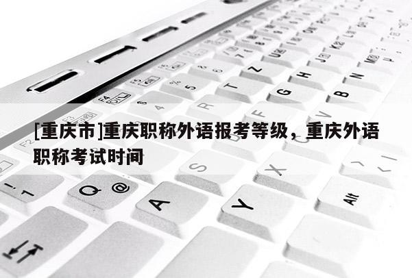[重慶市]重慶職稱外語報(bào)考等級(jí)，重慶外語職稱考試時(shí)間