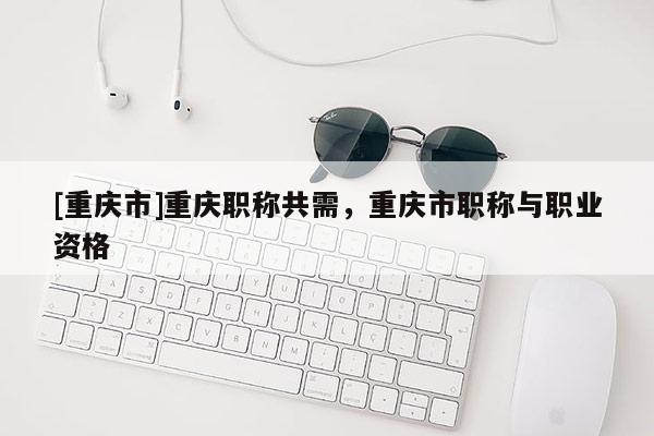 [重慶市]重慶職稱共需，重慶市職稱與職業(yè)資格