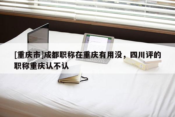 [重慶市]成都職稱在重慶有用沒，四川評的職稱重慶認不認