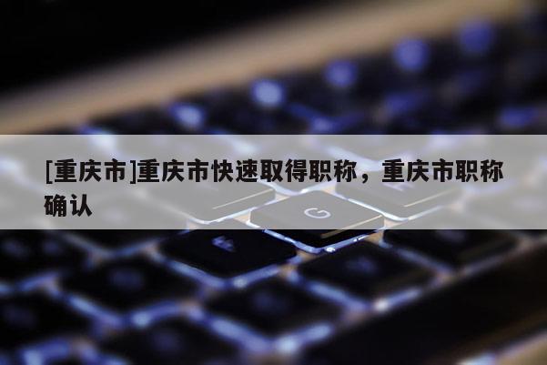 [重慶市]重慶市快速取得職稱，重慶市職稱確認(rèn)