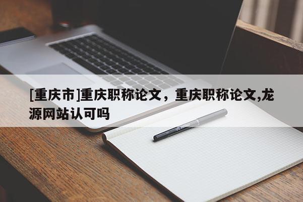 [重慶市]重慶職稱論文，重慶職稱論文,龍?jiān)淳W(wǎng)站認(rèn)可嗎