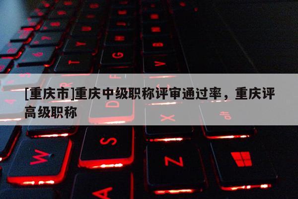 [重慶市]重慶中級職稱評審通過率，重慶評高級職稱
