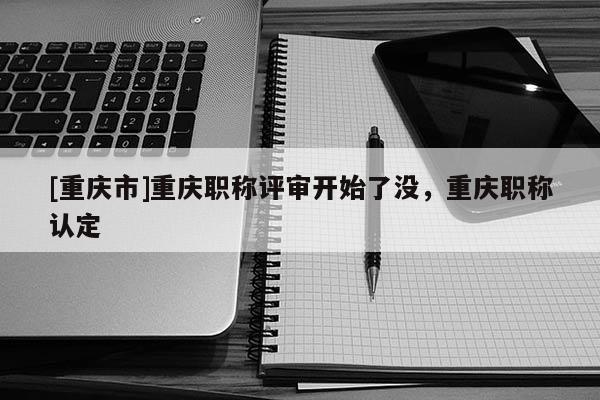 [重慶市]重慶職稱評(píng)審開(kāi)始了沒(méi)，重慶職稱認(rèn)定