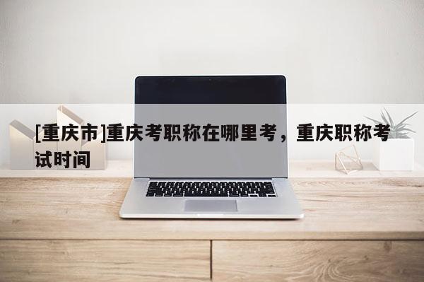 [重慶市]重慶考職稱在哪里考，重慶職稱考試時(shí)間