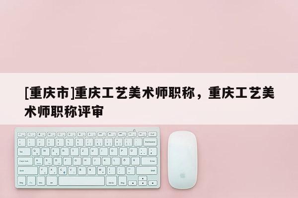 [重慶市]重慶工藝美術(shù)師職稱，重慶工藝美術(shù)師職稱評審