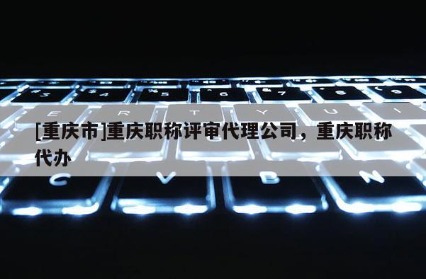 [重慶市]重慶職稱評(píng)審代理公司，重慶職稱代辦