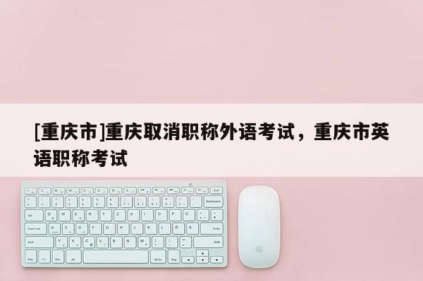 [重慶市]重慶取消職稱外語考試，重慶市英語職稱考試