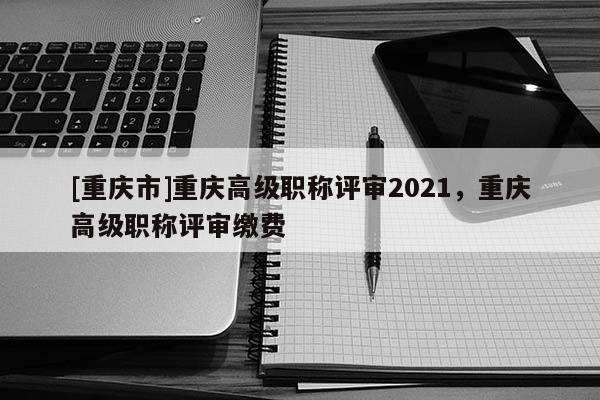 [重慶市]重慶高級(jí)職稱評(píng)審2021，重慶高級(jí)職稱評(píng)審繳費(fèi)