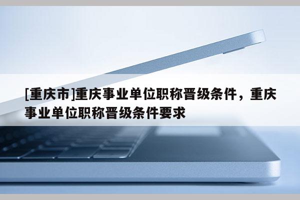 [重慶市]重慶事業(yè)單位職稱晉級條件，重慶事業(yè)單位職稱晉級條件要求