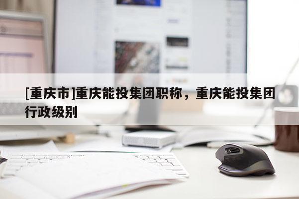 [重慶市]重慶能投集團(tuán)職稱，重慶能投集團(tuán)行政級(jí)別