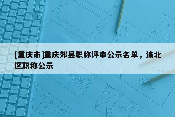 [重慶市]重慶郊縣職稱評審公示名單，渝北區(qū)職稱公示