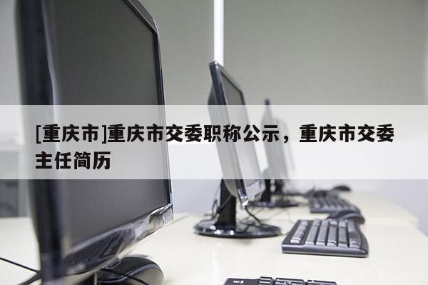 [重慶市]重慶市交委職稱公示，重慶市交委主任簡歷