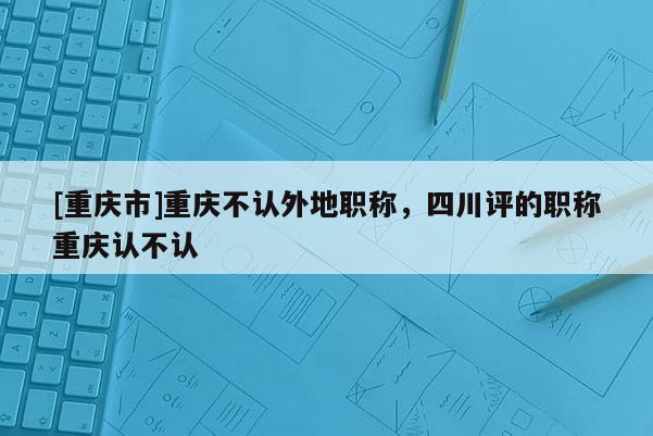 [重慶市]重慶不認(rèn)外地職稱，四川評(píng)的職稱重慶認(rèn)不認(rèn)