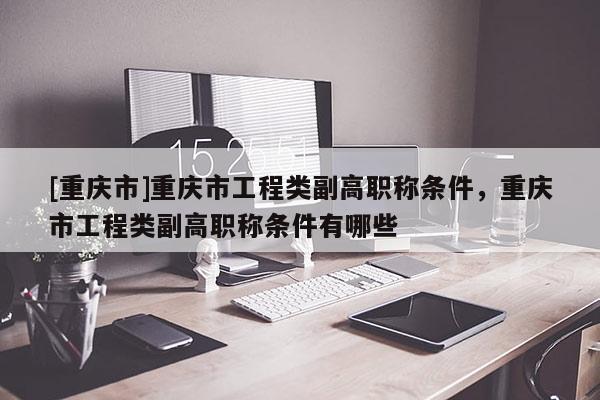 [重慶市]重慶市工程類副高職稱條件，重慶市工程類副高職稱條件有哪些