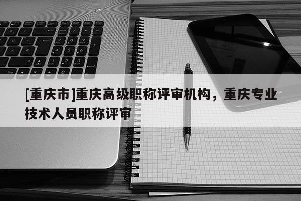 [重慶市]重慶高級職稱評審機(jī)構(gòu)，重慶專業(yè)技術(shù)人員職稱評審