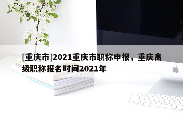 [重慶市]2021重慶市職稱申報，重慶高級職稱報名時間2021年