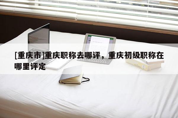 [重慶市]重慶職稱去哪評，重慶初級職稱在哪里評定