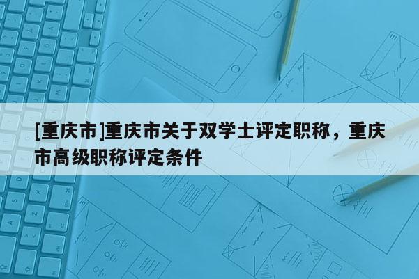 [重慶市]重慶市關(guān)于雙學(xué)士評(píng)定職稱(chēng)，重慶市高級(jí)職稱(chēng)評(píng)定條件