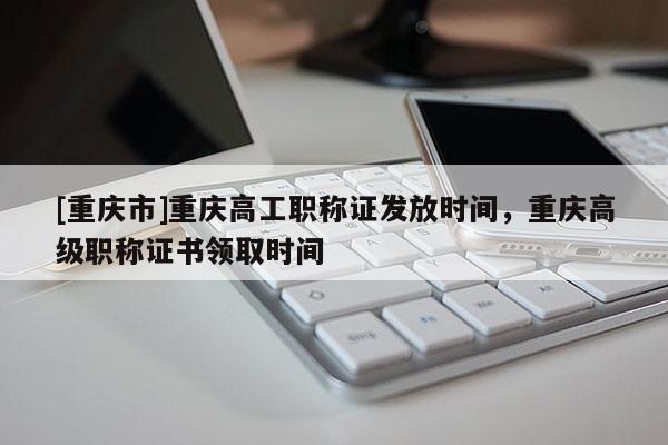 [重慶市]重慶高工職稱證發(fā)放時(shí)間，重慶高級(jí)職稱證書領(lǐng)取時(shí)間