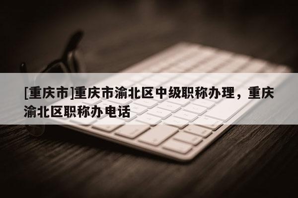 [重慶市]重慶市渝北區(qū)中級職稱辦理，重慶渝北區(qū)職稱辦電話