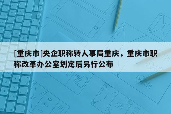 [重慶市]央企職稱轉人事局重慶，重慶市職稱改革辦公室劃定后另行公布