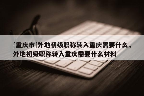 [重慶市]外地初級職稱轉(zhuǎn)入重慶需要什么，外地初級職稱轉(zhuǎn)入重慶需要什么材料