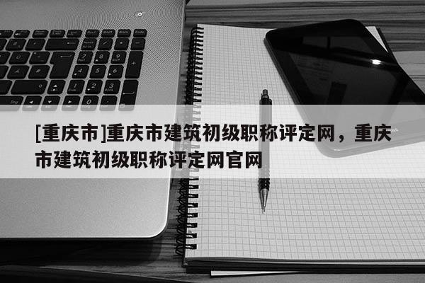 [重慶市]重慶市建筑初級職稱評定網(wǎng)，重慶市建筑初級職稱評定網(wǎng)官網(wǎng)