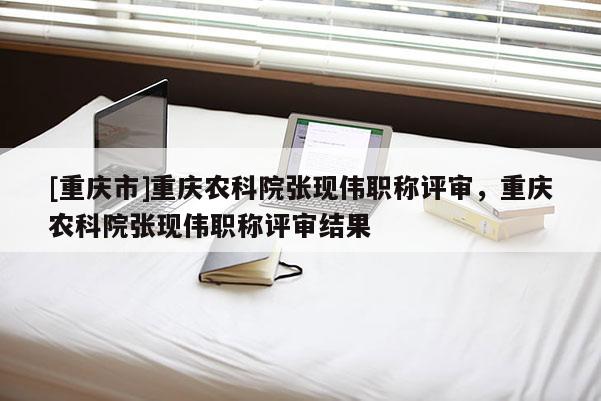 [重慶市]重慶農(nóng)科院張現(xiàn)偉職稱評審，重慶農(nóng)科院張現(xiàn)偉職稱評審結(jié)果