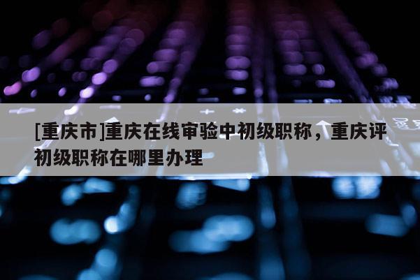 [重慶市]重慶在線審驗(yàn)中初級職稱，重慶評初級職稱在哪里辦理