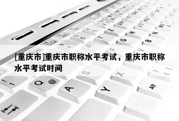 [重慶市]重慶市職稱水平考試，重慶市職稱水平考試時(shí)間