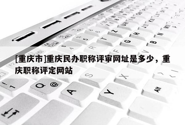 [重慶市]重慶民辦職稱評(píng)審網(wǎng)址是多少，重慶職稱評(píng)定網(wǎng)站