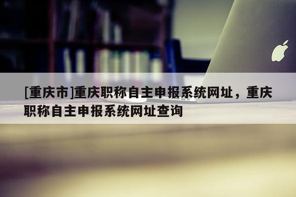 [重慶市]重慶職稱自主申報系統(tǒng)網(wǎng)址，重慶職稱自主申報系統(tǒng)網(wǎng)址查詢