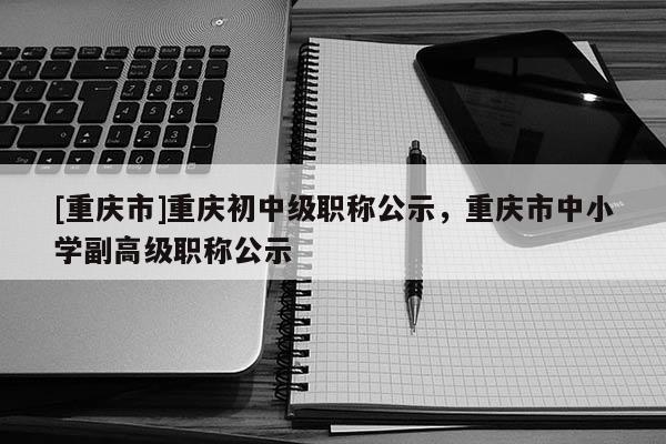 [重慶市]重慶初中級職稱公示，重慶市中小學(xué)副高級職稱公示
