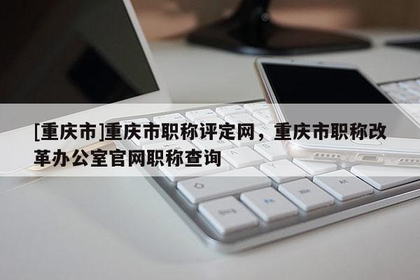 [重慶市]重慶市職稱評定網(wǎng)，重慶市職稱改革辦公室官網(wǎng)職稱查詢