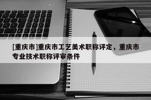 [重慶市]重慶市工藝美術職稱評定，重慶市專業(yè)技術職稱評審條件