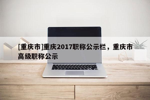 [重慶市]重慶2017職稱公示欄，重慶市高級職稱公示