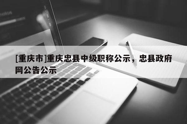 [重慶市]重慶忠縣中級(jí)職稱公示，忠縣政府網(wǎng)公告公示
