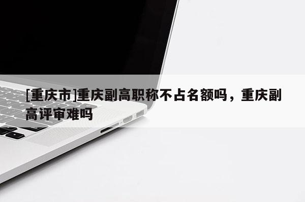 [重慶市]重慶副高職稱(chēng)不占名額嗎，重慶副高評(píng)審難嗎