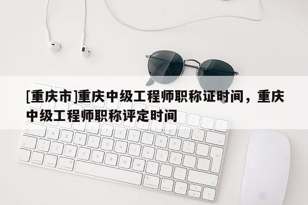 [重慶市]重慶中級工程師職稱證時間，重慶中級工程師職稱評定時間