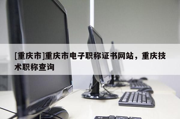 [重慶市]重慶市電子職稱證書網(wǎng)站，重慶技術(shù)職稱查詢