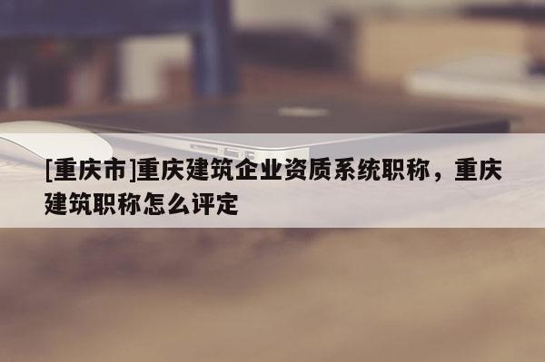 [重慶市]重慶建筑企業(yè)資質(zhì)系統(tǒng)職稱，重慶建筑職稱怎么評定