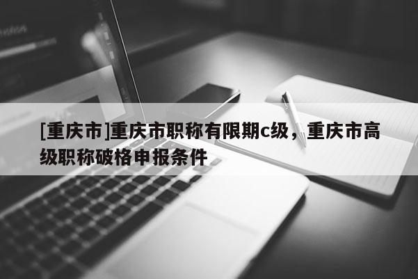 [重慶市]重慶市職稱有限期c級，重慶市高級職稱破格申報條件