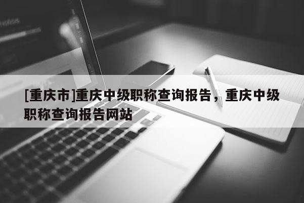 [重慶市]重慶中級職稱查詢報告，重慶中級職稱查詢報告網(wǎng)站