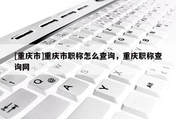 [重慶市]重慶市職稱怎么查詢，重慶職稱查詢網