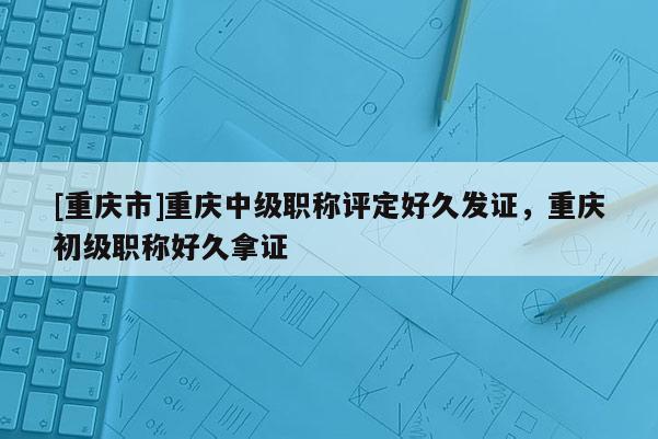 [重慶市]重慶中級職稱評定好久發(fā)證，重慶初級職稱好久拿證