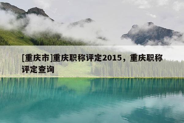 [重慶市]重慶職稱評(píng)定2015，重慶職稱評(píng)定查詢