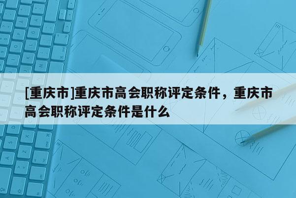 [重慶市]重慶市高會職稱評定條件，重慶市高會職稱評定條件是什么