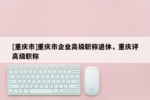 [重慶市]重慶市企業(yè)高級職稱退休，重慶評高級職稱