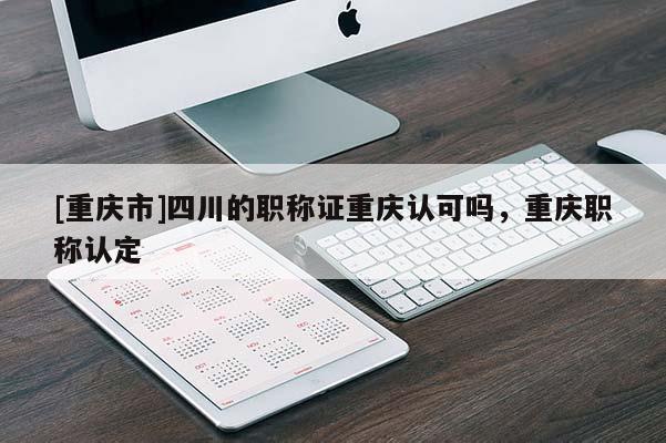 [重慶市]四川的職稱證重慶認(rèn)可嗎，重慶職稱認(rèn)定