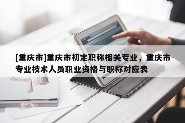 [重慶市]重慶市初定職稱相關(guān)專業(yè)，重慶市專業(yè)技術(shù)人員職業(yè)資格與職稱對(duì)應(yīng)表